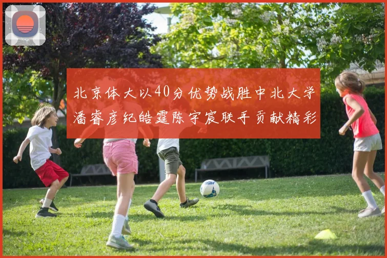 北京体大以40分优势战胜中北大学潘睿彦纪皓霆陈宇宸联手贡献精彩表现