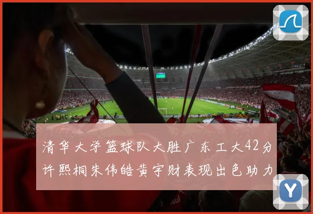 清华大学篮球队大胜广东工大42分许熙桐朱伟皓黄宇财表现出色助力胜利
