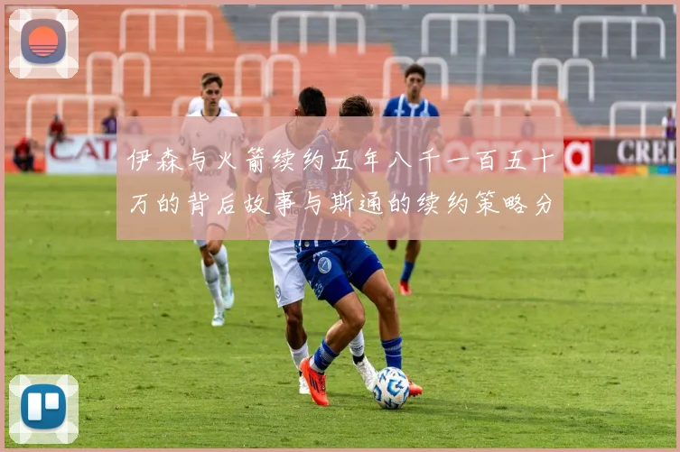 伊森与火箭续约五年八千一百五十万的背后故事与斯通的续约策略分析