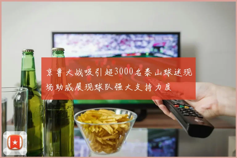 京鲁大战吸引超3000名泰山球迷现场助威展现球队强大支持力度