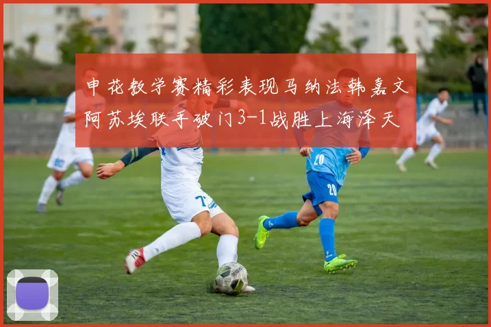 申花教学赛精彩表现马纳法韩嘉文阿苏埃联手破门3-1战胜上海泽天