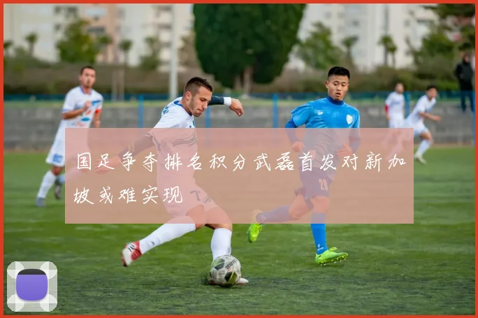 国足争夺排名积分武磊首发对新加坡或难实现