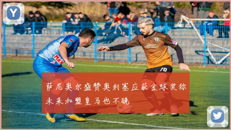 萨尼奥尔盛赞奥利塞应获金球奖称未来加盟皇马也不晚
