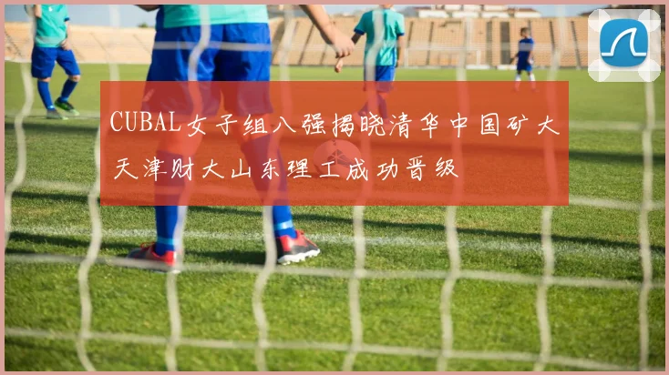 CUBAL女子组八强揭晓清华中国矿大天津财大山东理工成功晋级
