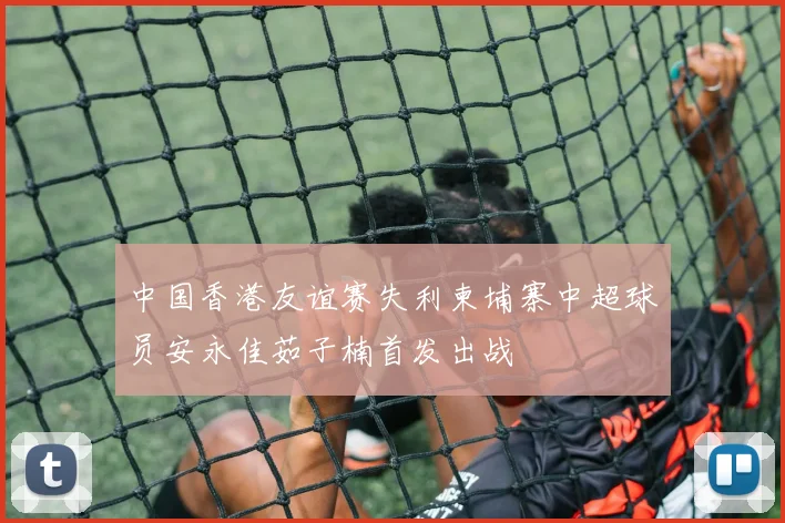 中国香港友谊赛失利柬埔寨中超球员安永佳茹子楠首发出战