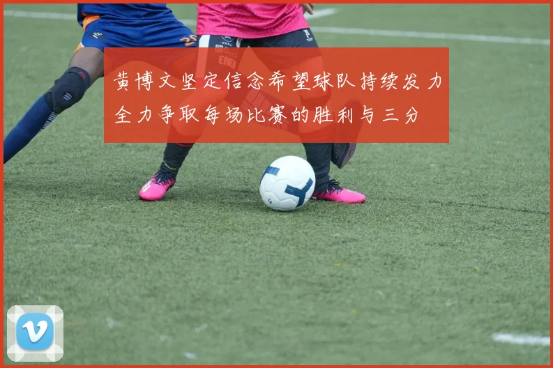 黄博文坚定信念希望球队持续发力全力争取每场比赛的胜利与三分