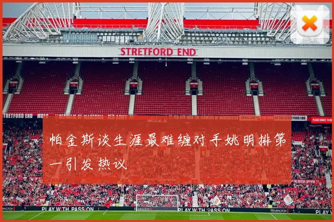 帕金斯谈生涯最难缠对手姚明排第一引发热议
