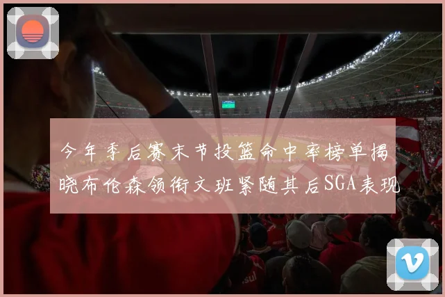 今年季后赛末节投篮命中率榜单揭晓布伦森领衔文班紧随其后SGA表现不俗