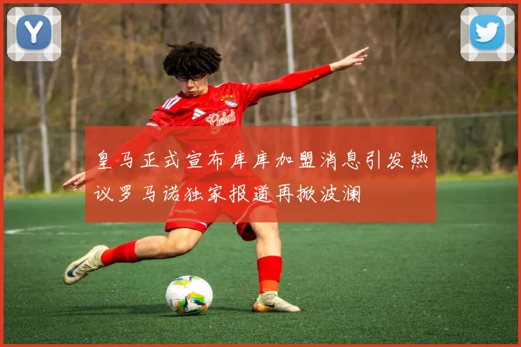 皇马正式宣布库库加盟消息引发热议罗马诺独家报道再掀波澜