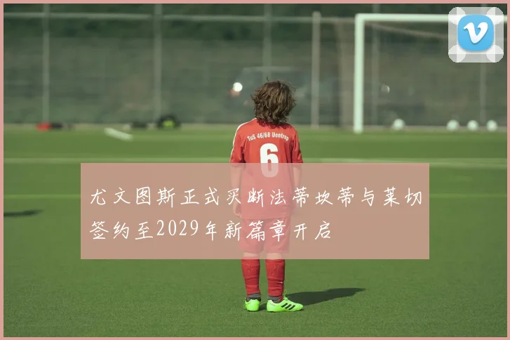 尤文图斯正式买断法蒂坎蒂与莱切签约至2029年新篇章开启