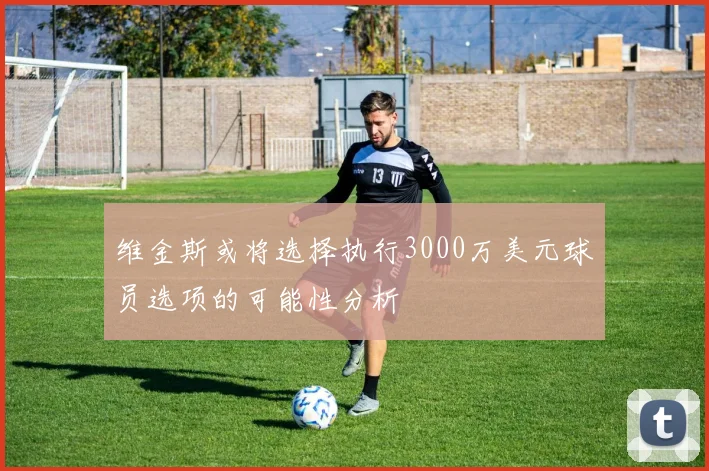 维金斯或将选择执行3000万美元球员选项的可能性分析