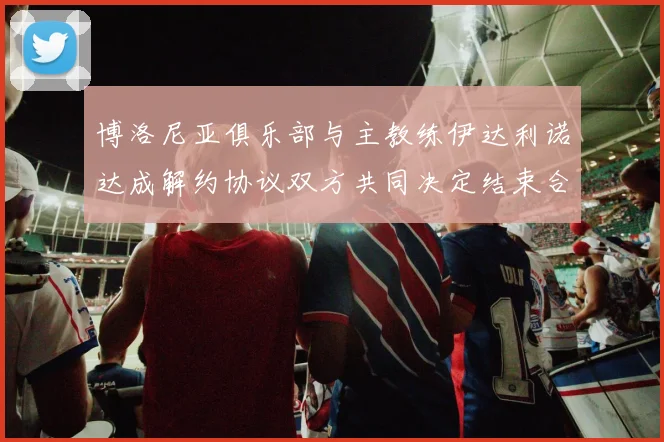 博洛尼亚俱乐部与主教练伊达利诺达成解约协议双方共同决定结束合作关系