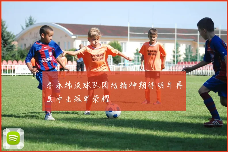 李永炜谈球队团结精神期待明年再度冲击冠军荣耀