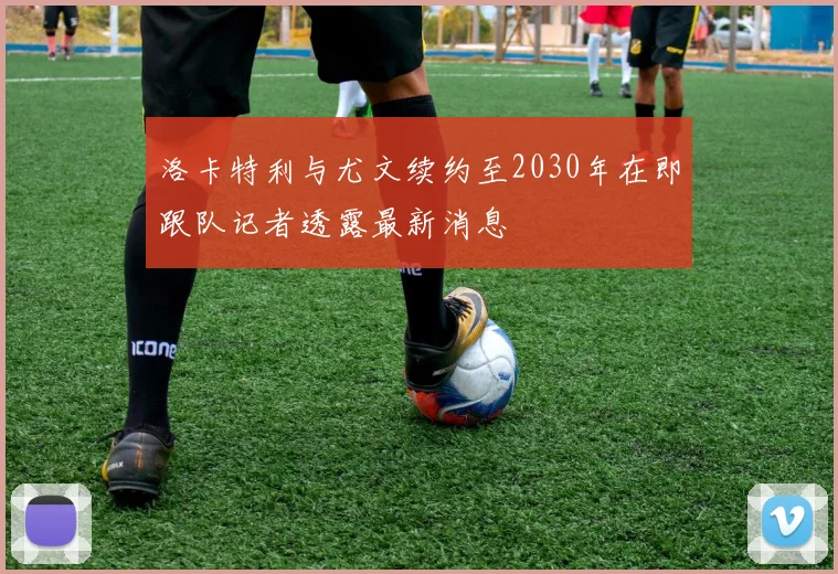 洛卡特利与尤文续约至2030年在即跟队记者透露最新消息