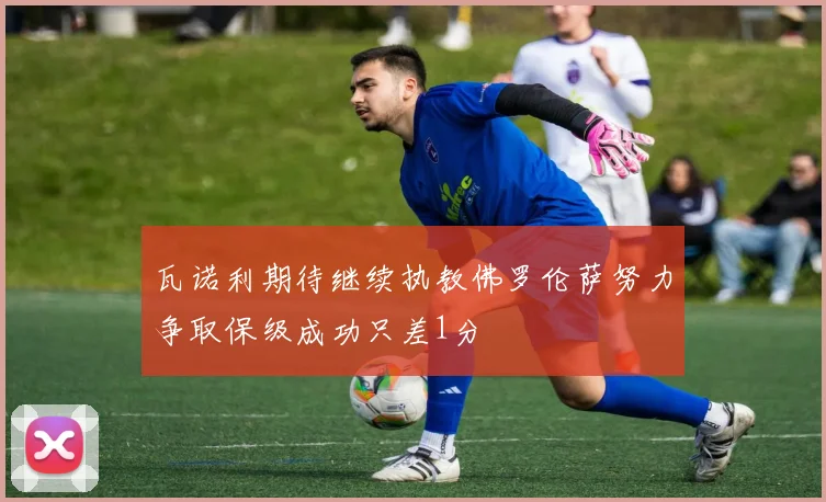 瓦诺利期待继续执教佛罗伦萨努力争取保级成功只差1分