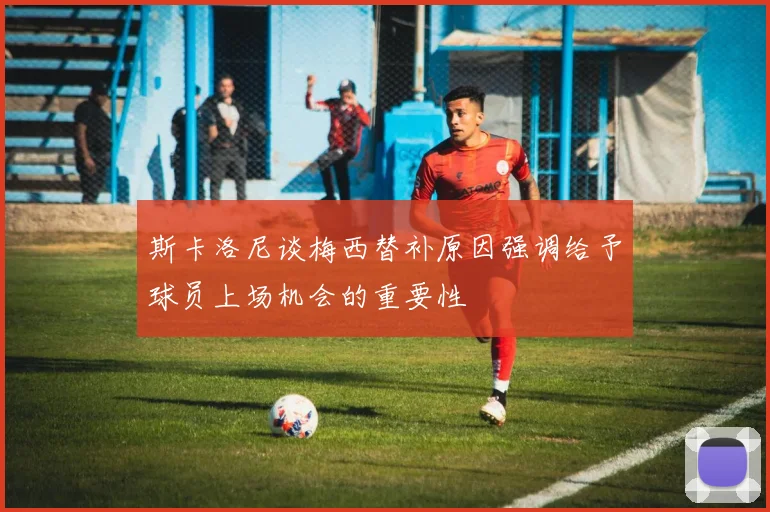 斯卡洛尼谈梅西替补原因强调给予球员上场机会的重要性