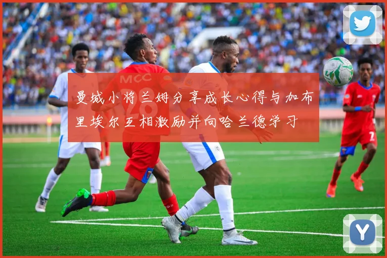 曼城小将兰姆分享成长心得与加布里埃尔互相激励并向哈兰德学习