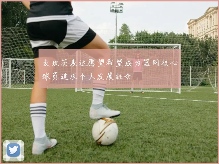 麦坎茨表达愿望希望成为篮网核心球员追求个人发展机会